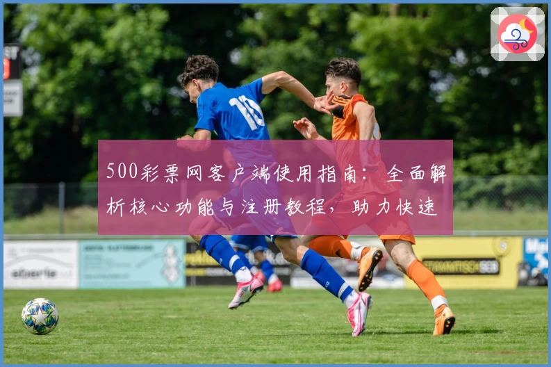 500彩票网客户端使用指南：全面解析核心功能与注册教程，助力快速掌握在线操作技巧