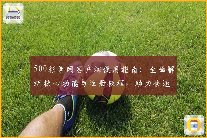 500彩票网客户端使用指南：全面解析核心功能与注册教程，助力快速掌握在线操作技巧