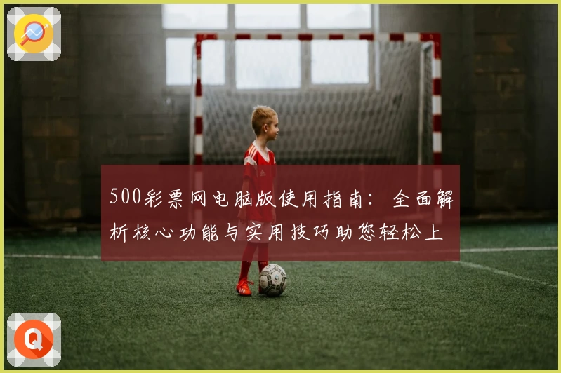 500彩票网电脑版使用指南：全面解析核心功能与实用技巧助您轻松上手