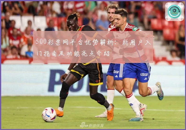 500彩票网平台优势解析：新用户入门指南及功能亮点介绍