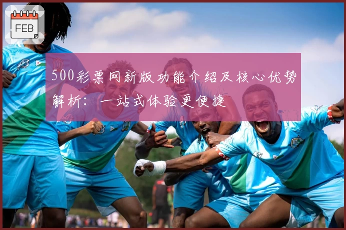 500彩票网新版功能介绍及核心优势解析：一站式体验更便捷