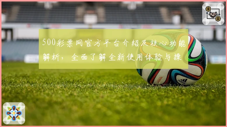 500彩票网官方平台介绍及核心功能解析，全面了解全新使用体验与操作亮点