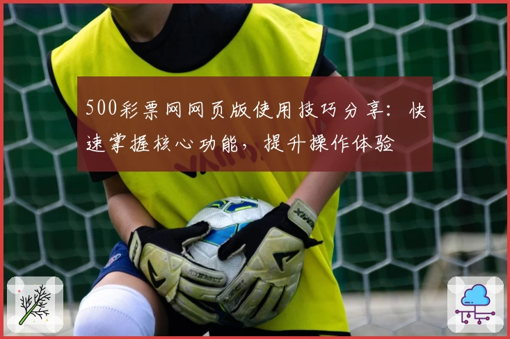 500彩票网网页版使用技巧分享：快速掌握核心功能，提升操作体验