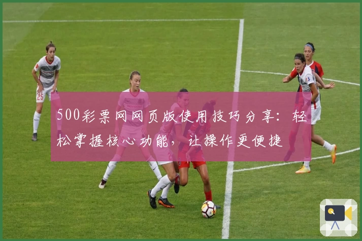 500彩票网网页版使用技巧分享：轻松掌握核心功能，让操作更便捷